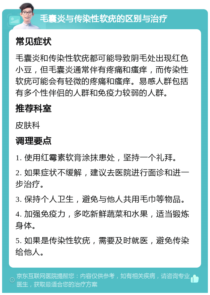 毛囊炎与传染性软疣的区别与治疗 常见症状 毛囊炎和传染性软疣都可能导致阴毛处出现红色小豆，但毛囊炎通常伴有疼痛和瘙痒，而传染性软疣可能会有轻微的疼痛和瘙痒。易感人群包括有多个性伴侣的人群和免疫力较弱的人群。 推荐科室 皮肤科 调理要点 1. 使用红霉素软膏涂抹患处，坚持一个礼拜。 2. 如果症状不缓解，建议去医院进行面诊和进一步治疗。 3. 保持个人卫生，避免与他人共用毛巾等物品。 4. 加强免疫力，多吃新鲜蔬菜和水果，适当锻炼身体。 5. 如果是传染性软疣，需要及时就医，避免传染给他人。