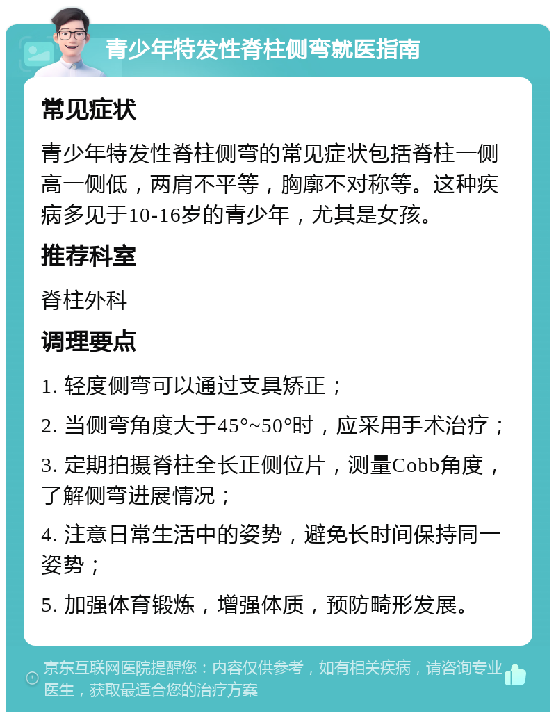 青少年特发性脊柱侧弯就医指南 常见症状 青少年特发性脊柱侧弯的常见症状包括脊柱一侧高一侧低，两肩不平等，胸廓不对称等。这种疾病多见于10-16岁的青少年，尤其是女孩。 推荐科室 脊柱外科 调理要点 1. 轻度侧弯可以通过支具矫正； 2. 当侧弯角度大于45°~50°时，应采用手术治疗； 3. 定期拍摄脊柱全长正侧位片，测量Cobb角度，了解侧弯进展情况； 4. 注意日常生活中的姿势，避免长时间保持同一姿势； 5. 加强体育锻炼，增强体质，预防畸形发展。