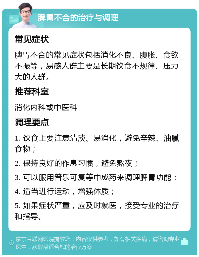 脾胃不合的治疗与调理 常见症状 脾胃不合的常见症状包括消化不良、腹胀、食欲不振等，易感人群主要是长期饮食不规律、压力大的人群。 推荐科室 消化内科或中医科 调理要点 1. 饮食上要注意清淡、易消化，避免辛辣、油腻食物； 2. 保持良好的作息习惯，避免熬夜； 3. 可以服用普乐可复等中成药来调理脾胃功能； 4. 适当进行运动，增强体质； 5. 如果症状严重，应及时就医，接受专业的治疗和指导。