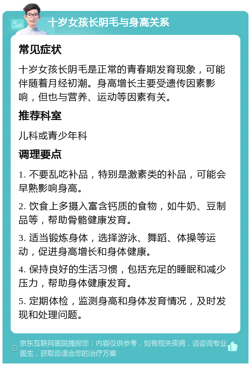 十岁女孩长阴毛与身高关系 常见症状 十岁女孩长阴毛是正常的青春期发育现象，可能伴随着月经初潮。身高增长主要受遗传因素影响，但也与营养、运动等因素有关。 推荐科室 儿科或青少年科 调理要点 1. 不要乱吃补品，特别是激素类的补品，可能会早熟影响身高。 2. 饮食上多摄入富含钙质的食物，如牛奶、豆制品等，帮助骨骼健康发育。 3. 适当锻炼身体，选择游泳、舞蹈、体操等运动，促进身高增长和身体健康。 4. 保持良好的生活习惯，包括充足的睡眠和减少压力，帮助身体健康发育。 5. 定期体检，监测身高和身体发育情况，及时发现和处理问题。