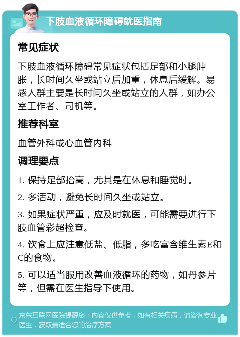 下肢血液循环障碍就医指南 常见症状 下肢血液循环障碍常见症状包括足部和小腿肿胀，长时间久坐或站立后加重，休息后缓解。易感人群主要是长时间久坐或站立的人群，如办公室工作者、司机等。 推荐科室 血管外科或心血管内科 调理要点 1. 保持足部抬高，尤其是在休息和睡觉时。 2. 多活动，避免长时间久坐或站立。 3. 如果症状严重，应及时就医，可能需要进行下肢血管彩超检查。 4. 饮食上应注意低盐、低脂，多吃富含维生素E和C的食物。 5. 可以适当服用改善血液循环的药物，如丹参片等，但需在医生指导下使用。