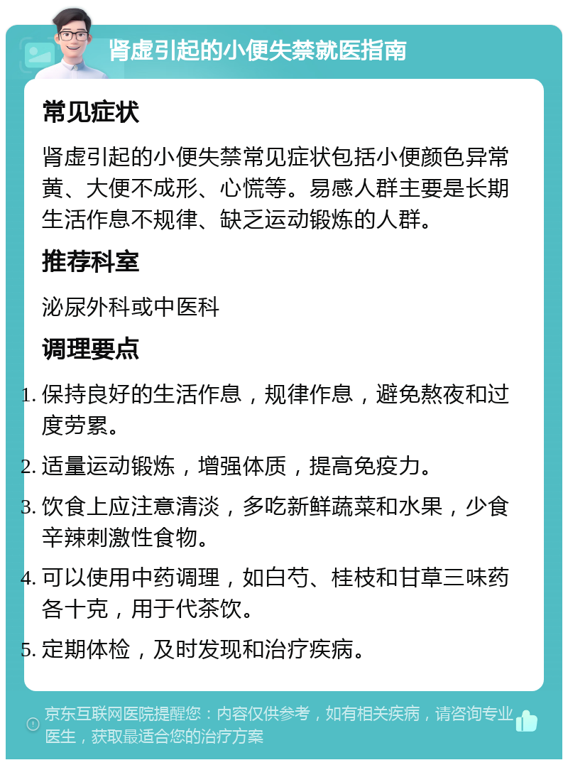 肾虚引起的小便失禁就医指南 常见症状 肾虚引起的小便失禁常见症状包括小便颜色异常黄、大便不成形、心慌等。易感人群主要是长期生活作息不规律、缺乏运动锻炼的人群。 推荐科室 泌尿外科或中医科 调理要点 保持良好的生活作息，规律作息，避免熬夜和过度劳累。 适量运动锻炼，增强体质，提高免疫力。 饮食上应注意清淡，多吃新鲜蔬菜和水果，少食辛辣刺激性食物。 可以使用中药调理，如白芍、桂枝和甘草三味药各十克，用于代茶饮。 定期体检，及时发现和治疗疾病。