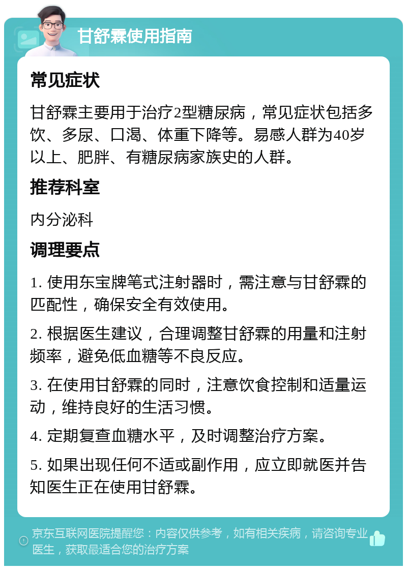 甘舒霖使用指南 常见症状 甘舒霖主要用于治疗2型糖尿病，常见症状包括多饮、多尿、口渴、体重下降等。易感人群为40岁以上、肥胖、有糖尿病家族史的人群。 推荐科室 内分泌科 调理要点 1. 使用东宝牌笔式注射器时，需注意与甘舒霖的匹配性，确保安全有效使用。 2. 根据医生建议，合理调整甘舒霖的用量和注射频率，避免低血糖等不良反应。 3. 在使用甘舒霖的同时，注意饮食控制和适量运动，维持良好的生活习惯。 4. 定期复查血糖水平，及时调整治疗方案。 5. 如果出现任何不适或副作用，应立即就医并告知医生正在使用甘舒霖。