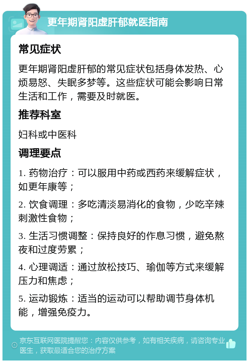 更年期肾阳虚肝郁就医指南 常见症状 更年期肾阳虚肝郁的常见症状包括身体发热、心烦易怒、失眠多梦等。这些症状可能会影响日常生活和工作，需要及时就医。 推荐科室 妇科或中医科 调理要点 1. 药物治疗：可以服用中药或西药来缓解症状，如更年康等； 2. 饮食调理：多吃清淡易消化的食物，少吃辛辣刺激性食物； 3. 生活习惯调整：保持良好的作息习惯，避免熬夜和过度劳累； 4. 心理调适：通过放松技巧、瑜伽等方式来缓解压力和焦虑； 5. 运动锻炼：适当的运动可以帮助调节身体机能，增强免疫力。