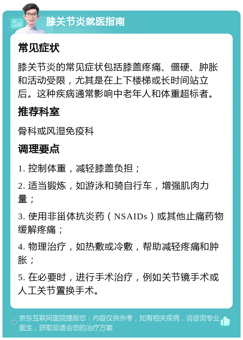 膝关节炎就医指南 常见症状 膝关节炎的常见症状包括膝盖疼痛、僵硬、肿胀和活动受限，尤其是在上下楼梯或长时间站立后。这种疾病通常影响中老年人和体重超标者。 推荐科室 骨科或风湿免疫科 调理要点 1. 控制体重，减轻膝盖负担； 2. 适当锻炼，如游泳和骑自行车，增强肌肉力量； 3. 使用非甾体抗炎药（NSAIDs）或其他止痛药物缓解疼痛； 4. 物理治疗，如热敷或冷敷，帮助减轻疼痛和肿胀； 5. 在必要时，进行手术治疗，例如关节镜手术或人工关节置换手术。