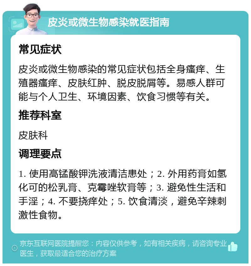 皮炎或微生物感染就医指南 常见症状 皮炎或微生物感染的常见症状包括全身瘙痒、生殖器瘙痒、皮肤红肿、脱皮脱屑等。易感人群可能与个人卫生、环境因素、饮食习惯等有关。 推荐科室 皮肤科 调理要点 1. 使用高锰酸钾洗液清洁患处；2. 外用药膏如氢化可的松乳膏、克霉唑软膏等；3. 避免性生活和手淫；4. 不要挠痒处；5. 饮食清淡，避免辛辣刺激性食物。