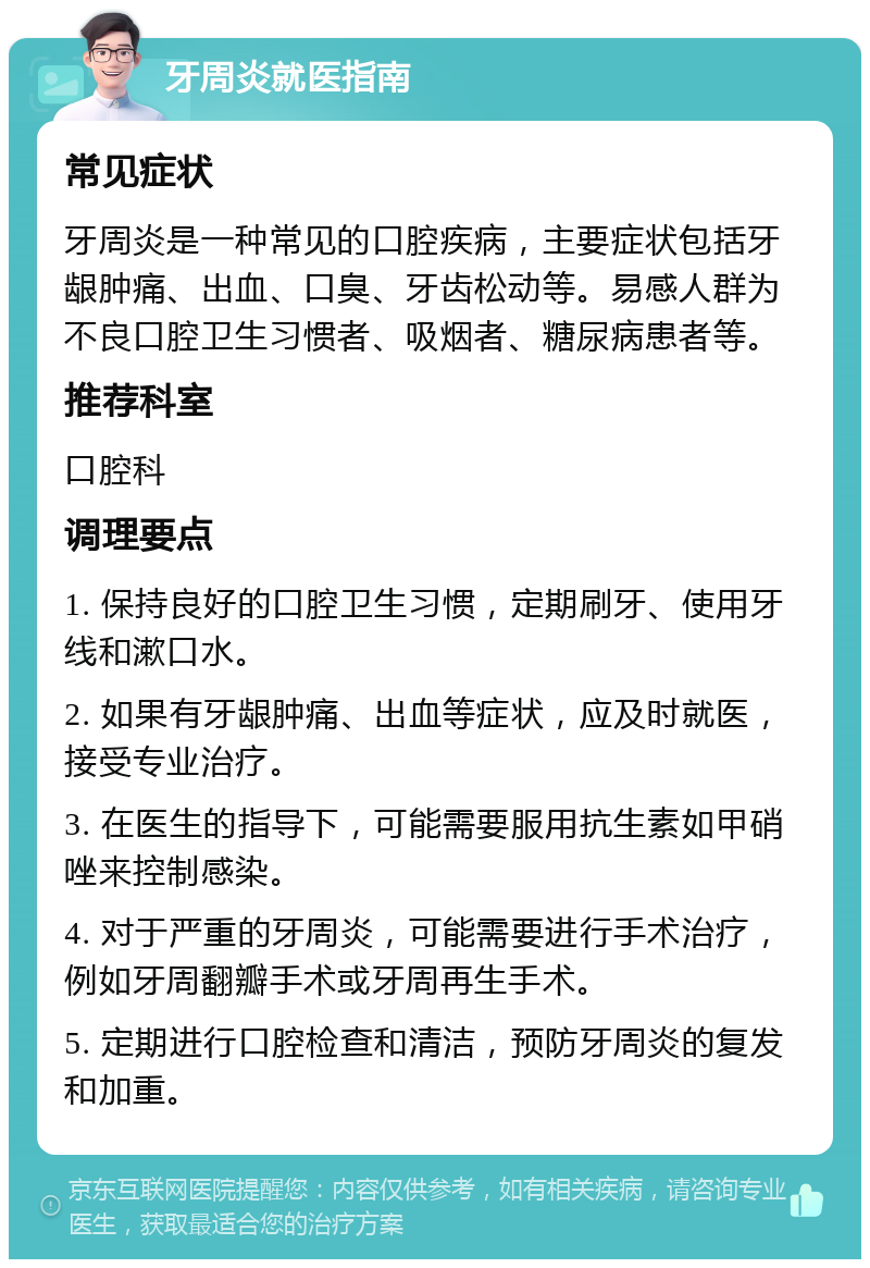 牙周炎就医指南 常见症状 牙周炎是一种常见的口腔疾病，主要症状包括牙龈肿痛、出血、口臭、牙齿松动等。易感人群为不良口腔卫生习惯者、吸烟者、糖尿病患者等。 推荐科室 口腔科 调理要点 1. 保持良好的口腔卫生习惯，定期刷牙、使用牙线和漱口水。 2. 如果有牙龈肿痛、出血等症状，应及时就医，接受专业治疗。 3. 在医生的指导下，可能需要服用抗生素如甲硝唑来控制感染。 4. 对于严重的牙周炎，可能需要进行手术治疗，例如牙周翻瓣手术或牙周再生手术。 5. 定期进行口腔检查和清洁，预防牙周炎的复发和加重。