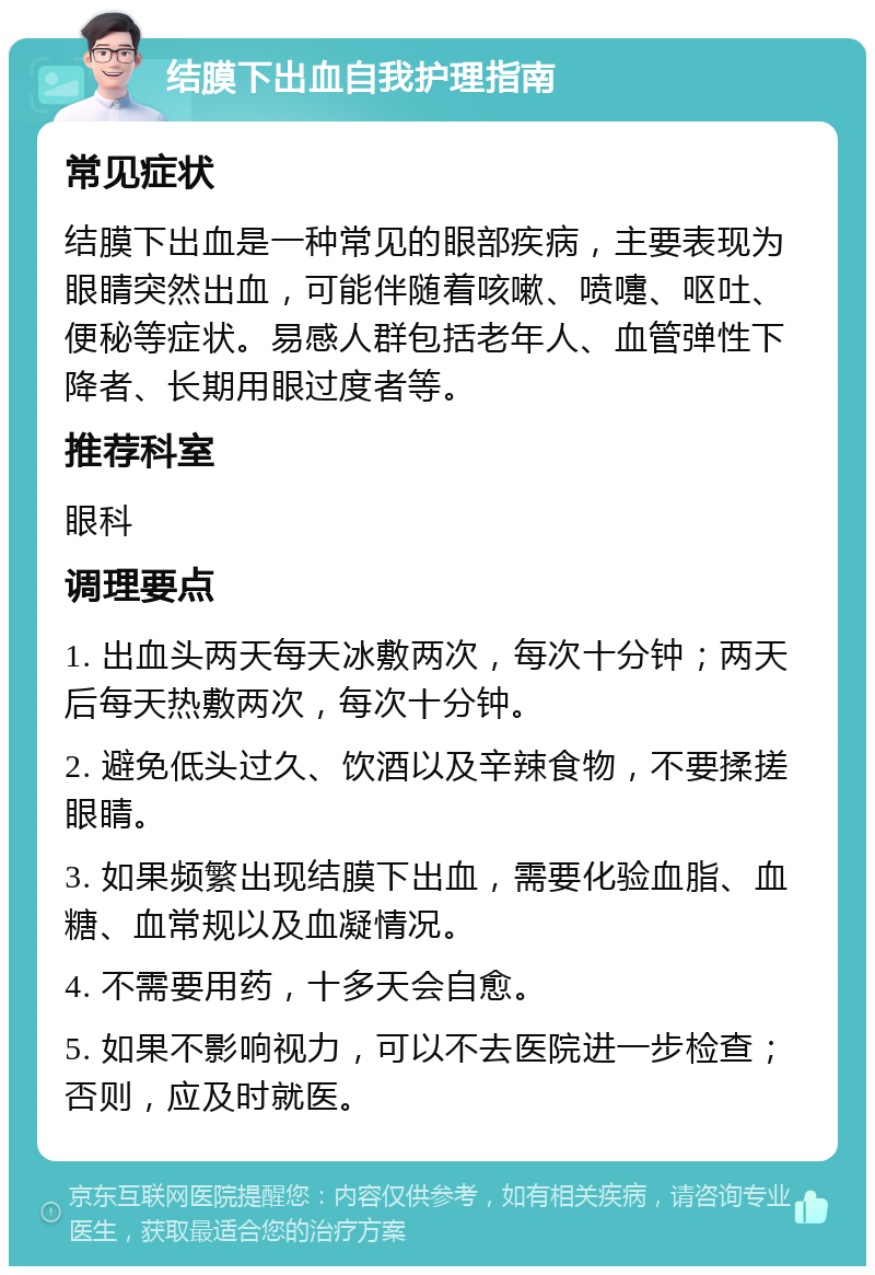 结膜下出血自我护理指南 常见症状 结膜下出血是一种常见的眼部疾病，主要表现为眼睛突然出血，可能伴随着咳嗽、喷嚏、呕吐、便秘等症状。易感人群包括老年人、血管弹性下降者、长期用眼过度者等。 推荐科室 眼科 调理要点 1. 出血头两天每天冰敷两次，每次十分钟；两天后每天热敷两次，每次十分钟。 2. 避免低头过久、饮酒以及辛辣食物，不要揉搓眼睛。 3. 如果频繁出现结膜下出血，需要化验血脂、血糖、血常规以及血凝情况。 4. 不需要用药，十多天会自愈。 5. 如果不影响视力，可以不去医院进一步检查；否则，应及时就医。