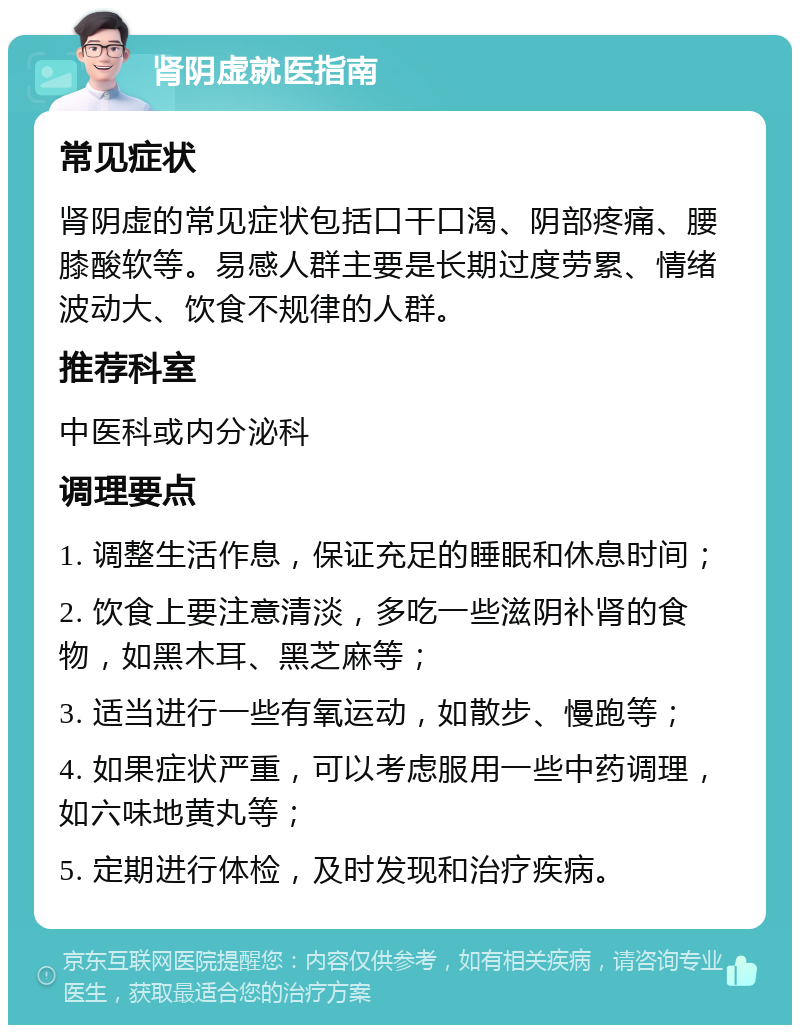 肾阴虚就医指南 常见症状 肾阴虚的常见症状包括口干口渴、阴部疼痛、腰膝酸软等。易感人群主要是长期过度劳累、情绪波动大、饮食不规律的人群。 推荐科室 中医科或内分泌科 调理要点 1. 调整生活作息，保证充足的睡眠和休息时间； 2. 饮食上要注意清淡，多吃一些滋阴补肾的食物，如黑木耳、黑芝麻等； 3. 适当进行一些有氧运动，如散步、慢跑等； 4. 如果症状严重，可以考虑服用一些中药调理，如六味地黄丸等； 5. 定期进行体检，及时发现和治疗疾病。