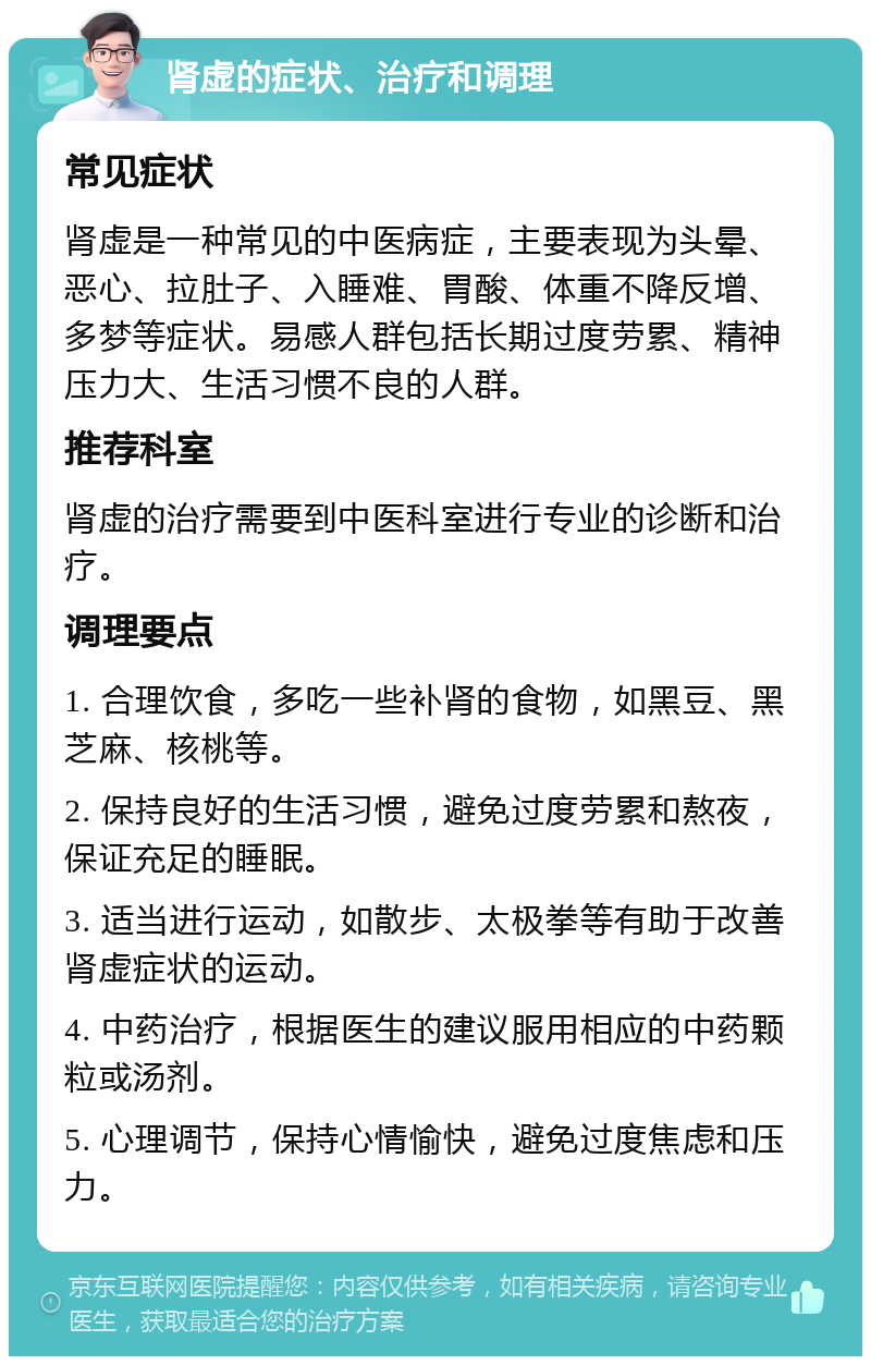 肾虚的症状、治疗和调理 常见症状 肾虚是一种常见的中医病症，主要表现为头晕、恶心、拉肚子、入睡难、胃酸、体重不降反增、多梦等症状。易感人群包括长期过度劳累、精神压力大、生活习惯不良的人群。 推荐科室 肾虚的治疗需要到中医科室进行专业的诊断和治疗。 调理要点 1. 合理饮食，多吃一些补肾的食物，如黑豆、黑芝麻、核桃等。 2. 保持良好的生活习惯，避免过度劳累和熬夜，保证充足的睡眠。 3. 适当进行运动，如散步、太极拳等有助于改善肾虚症状的运动。 4. 中药治疗，根据医生的建议服用相应的中药颗粒或汤剂。 5. 心理调节，保持心情愉快，避免过度焦虑和压力。