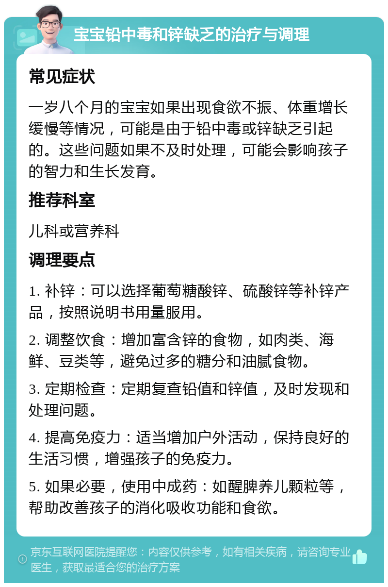 宝宝铅中毒和锌缺乏的治疗与调理 常见症状 一岁八个月的宝宝如果出现食欲不振、体重增长缓慢等情况，可能是由于铅中毒或锌缺乏引起的。这些问题如果不及时处理，可能会影响孩子的智力和生长发育。 推荐科室 儿科或营养科 调理要点 1. 补锌：可以选择葡萄糖酸锌、硫酸锌等补锌产品，按照说明书用量服用。 2. 调整饮食：增加富含锌的食物，如肉类、海鲜、豆类等，避免过多的糖分和油腻食物。 3. 定期检查：定期复查铅值和锌值，及时发现和处理问题。 4. 提高免疫力：适当增加户外活动，保持良好的生活习惯，增强孩子的免疫力。 5. 如果必要，使用中成药：如醒脾养儿颗粒等，帮助改善孩子的消化吸收功能和食欲。