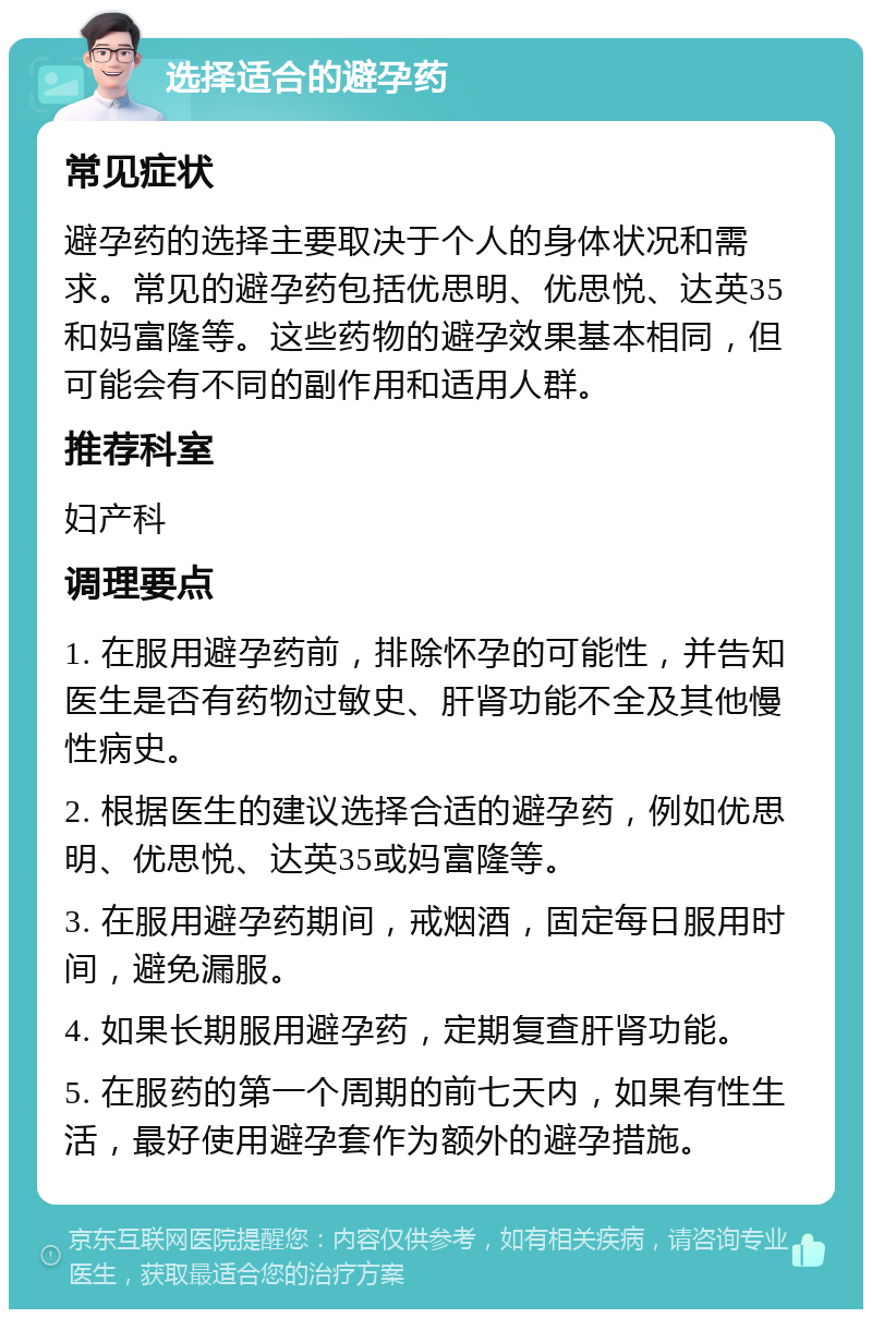 选择适合的避孕药 常见症状 避孕药的选择主要取决于个人的身体状况和需求。常见的避孕药包括优思明、优思悦、达英35和妈富隆等。这些药物的避孕效果基本相同，但可能会有不同的副作用和适用人群。 推荐科室 妇产科 调理要点 1. 在服用避孕药前，排除怀孕的可能性，并告知医生是否有药物过敏史、肝肾功能不全及其他慢性病史。 2. 根据医生的建议选择合适的避孕药，例如优思明、优思悦、达英35或妈富隆等。 3. 在服用避孕药期间，戒烟酒，固定每日服用时间，避免漏服。 4. 如果长期服用避孕药，定期复查肝肾功能。 5. 在服药的第一个周期的前七天内，如果有性生活，最好使用避孕套作为额外的避孕措施。