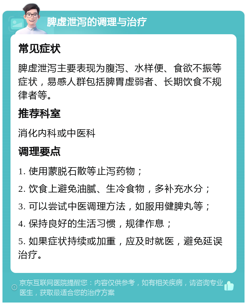 脾虚泄泻的调理与治疗 常见症状 脾虚泄泻主要表现为腹泻、水样便、食欲不振等症状，易感人群包括脾胃虚弱者、长期饮食不规律者等。 推荐科室 消化内科或中医科 调理要点 1. 使用蒙脱石散等止泻药物； 2. 饮食上避免油腻、生冷食物，多补充水分； 3. 可以尝试中医调理方法，如服用健脾丸等； 4. 保持良好的生活习惯，规律作息； 5. 如果症状持续或加重，应及时就医，避免延误治疗。