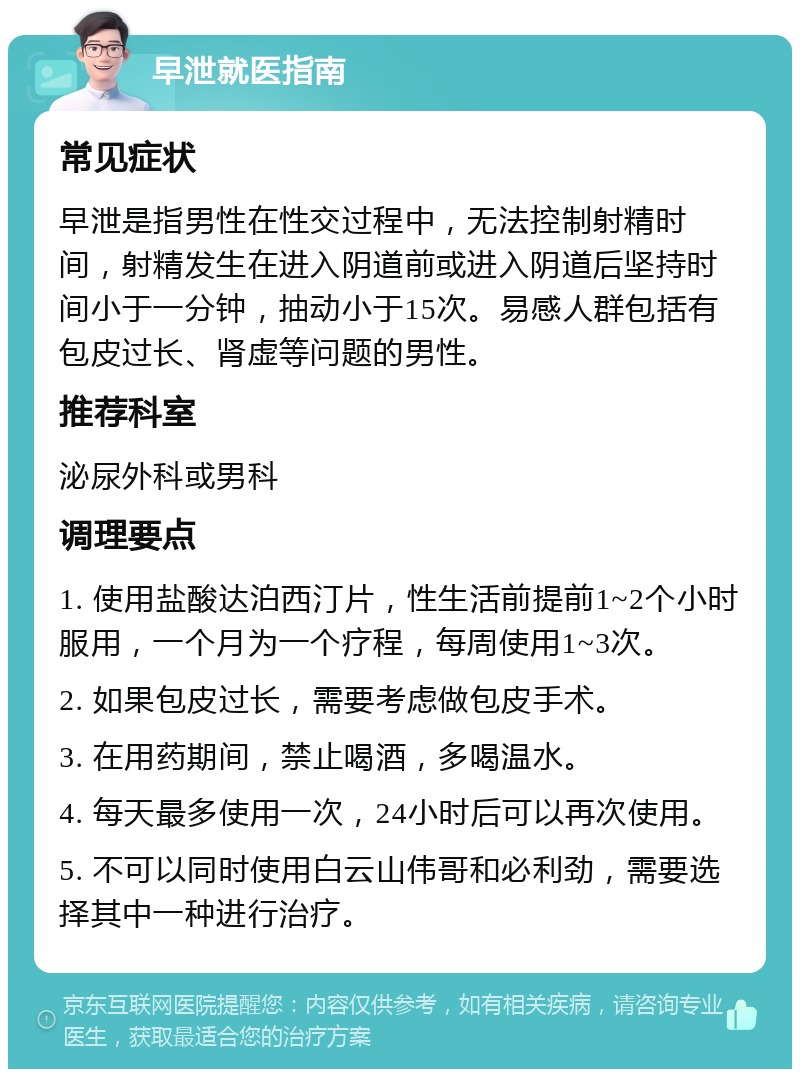 早泄就医指南 常见症状 早泄是指男性在性交过程中，无法控制射精时间，射精发生在进入阴道前或进入阴道后坚持时间小于一分钟，抽动小于15次。易感人群包括有包皮过长、肾虚等问题的男性。 推荐科室 泌尿外科或男科 调理要点 1. 使用盐酸达泊西汀片，性生活前提前1~2个小时服用，一个月为一个疗程，每周使用1~3次。 2. 如果包皮过长，需要考虑做包皮手术。 3. 在用药期间，禁止喝酒，多喝温水。 4. 每天最多使用一次，24小时后可以再次使用。 5. 不可以同时使用白云山伟哥和必利劲，需要选择其中一种进行治疗。