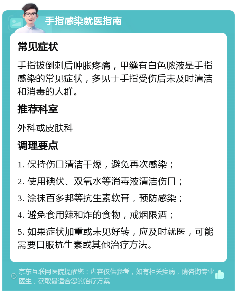 手指感染就医指南 常见症状 手指拔倒刺后肿胀疼痛，甲缝有白色脓液是手指感染的常见症状，多见于手指受伤后未及时清洁和消毒的人群。 推荐科室 外科或皮肤科 调理要点 1. 保持伤口清洁干燥，避免再次感染； 2. 使用碘伏、双氧水等消毒液清洁伤口； 3. 涂抹百多邦等抗生素软膏，预防感染； 4. 避免食用辣和炸的食物，戒烟限酒； 5. 如果症状加重或未见好转，应及时就医，可能需要口服抗生素或其他治疗方法。