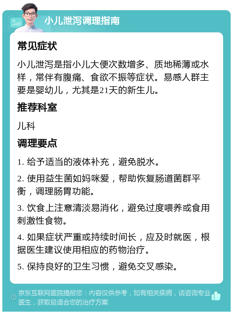 小儿泄泻调理指南 常见症状 小儿泄泻是指小儿大便次数增多、质地稀薄或水样，常伴有腹痛、食欲不振等症状。易感人群主要是婴幼儿，尤其是21天的新生儿。 推荐科室 儿科 调理要点 1. 给予适当的液体补充，避免脱水。 2. 使用益生菌如妈咪爱，帮助恢复肠道菌群平衡，调理肠胃功能。 3. 饮食上注意清淡易消化，避免过度喂养或食用刺激性食物。 4. 如果症状严重或持续时间长，应及时就医，根据医生建议使用相应的药物治疗。 5. 保持良好的卫生习惯，避免交叉感染。