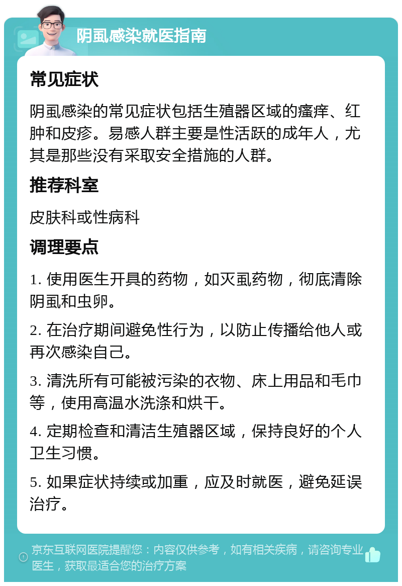 阴虱感染就医指南 常见症状 阴虱感染的常见症状包括生殖器区域的瘙痒、红肿和皮疹。易感人群主要是性活跃的成年人，尤其是那些没有采取安全措施的人群。 推荐科室 皮肤科或性病科 调理要点 1. 使用医生开具的药物，如灭虱药物，彻底清除阴虱和虫卵。 2. 在治疗期间避免性行为，以防止传播给他人或再次感染自己。 3. 清洗所有可能被污染的衣物、床上用品和毛巾等，使用高温水洗涤和烘干。 4. 定期检查和清洁生殖器区域，保持良好的个人卫生习惯。 5. 如果症状持续或加重，应及时就医，避免延误治疗。