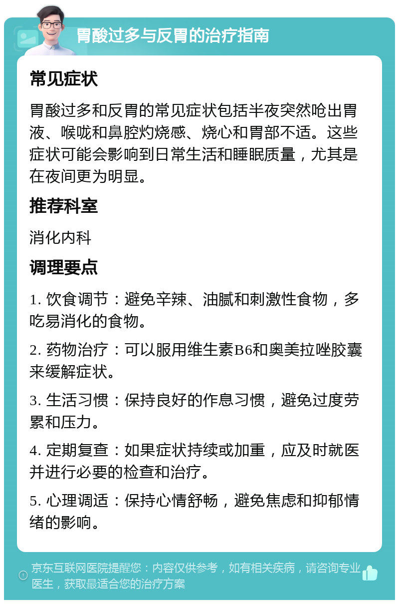 胃酸过多与反胃的治疗指南 常见症状 胃酸过多和反胃的常见症状包括半夜突然呛出胃液、喉咙和鼻腔灼烧感、烧心和胃部不适。这些症状可能会影响到日常生活和睡眠质量，尤其是在夜间更为明显。 推荐科室 消化内科 调理要点 1. 饮食调节：避免辛辣、油腻和刺激性食物，多吃易消化的食物。 2. 药物治疗：可以服用维生素B6和奥美拉唑胶囊来缓解症状。 3. 生活习惯：保持良好的作息习惯，避免过度劳累和压力。 4. 定期复查：如果症状持续或加重，应及时就医并进行必要的检查和治疗。 5. 心理调适：保持心情舒畅，避免焦虑和抑郁情绪的影响。