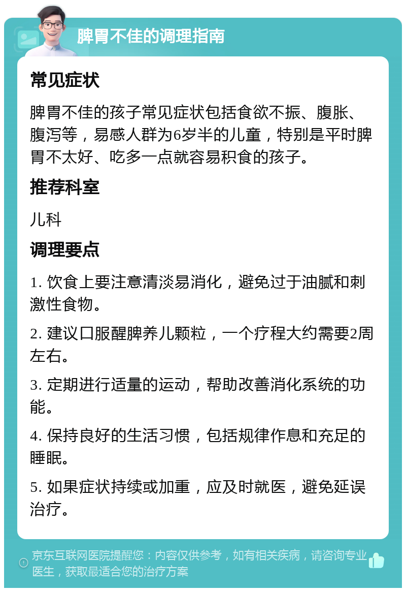 脾胃不佳的调理指南 常见症状 脾胃不佳的孩子常见症状包括食欲不振、腹胀、腹泻等，易感人群为6岁半的儿童，特别是平时脾胃不太好、吃多一点就容易积食的孩子。 推荐科室 儿科 调理要点 1. 饮食上要注意清淡易消化，避免过于油腻和刺激性食物。 2. 建议口服醒脾养儿颗粒，一个疗程大约需要2周左右。 3. 定期进行适量的运动，帮助改善消化系统的功能。 4. 保持良好的生活习惯，包括规律作息和充足的睡眠。 5. 如果症状持续或加重，应及时就医，避免延误治疗。