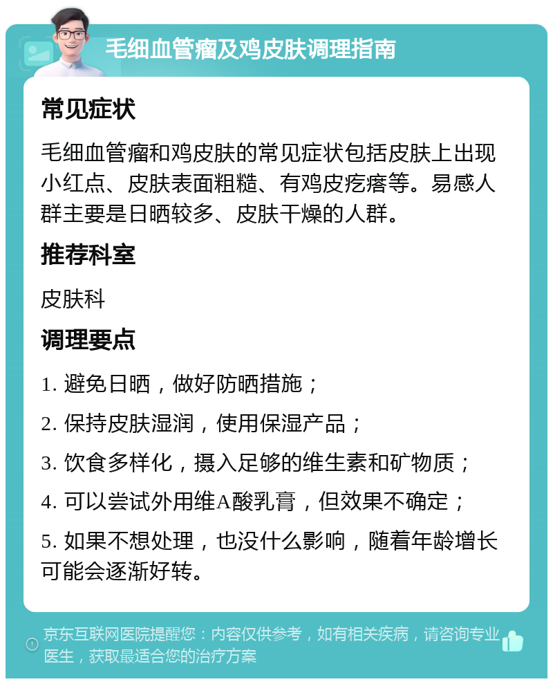 毛细血管瘤及鸡皮肤调理指南 常见症状 毛细血管瘤和鸡皮肤的常见症状包括皮肤上出现小红点、皮肤表面粗糙、有鸡皮疙瘩等。易感人群主要是日晒较多、皮肤干燥的人群。 推荐科室 皮肤科 调理要点 1. 避免日晒，做好防晒措施； 2. 保持皮肤湿润，使用保湿产品； 3. 饮食多样化，摄入足够的维生素和矿物质； 4. 可以尝试外用维A酸乳膏，但效果不确定； 5. 如果不想处理，也没什么影响，随着年龄增长可能会逐渐好转。