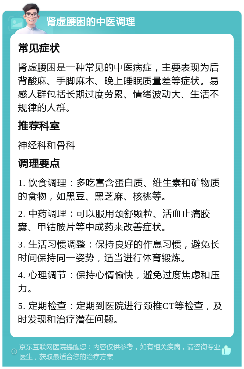 肾虚腰困的中医调理 常见症状 肾虚腰困是一种常见的中医病症，主要表现为后背酸麻、手脚麻木、晚上睡眠质量差等症状。易感人群包括长期过度劳累、情绪波动大、生活不规律的人群。 推荐科室 神经科和骨科 调理要点 1. 饮食调理：多吃富含蛋白质、维生素和矿物质的食物，如黑豆、黑芝麻、核桃等。 2. 中药调理：可以服用颈舒颗粒、活血止痛胶囊、甲钴胺片等中成药来改善症状。 3. 生活习惯调整：保持良好的作息习惯，避免长时间保持同一姿势，适当进行体育锻炼。 4. 心理调节：保持心情愉快，避免过度焦虑和压力。 5. 定期检查：定期到医院进行颈椎CT等检查，及时发现和治疗潜在问题。