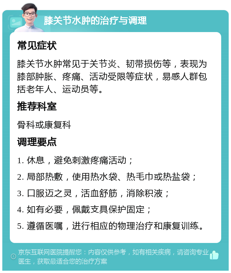 膝关节水肿的治疗与调理 常见症状 膝关节水肿常见于关节炎、韧带损伤等，表现为膝部肿胀、疼痛、活动受限等症状，易感人群包括老年人、运动员等。 推荐科室 骨科或康复科 调理要点 1. 休息，避免刺激疼痛活动； 2. 局部热敷，使用热水袋、热毛巾或热盐袋； 3. 口服迈之灵，活血舒筋，消除积液； 4. 如有必要，佩戴支具保护固定； 5. 遵循医嘱，进行相应的物理治疗和康复训练。