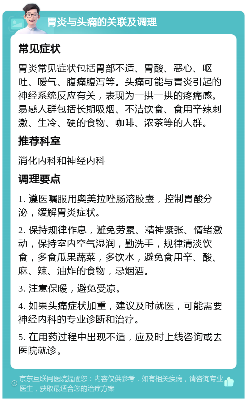 胃炎与头痛的关联及调理 常见症状 胃炎常见症状包括胃部不适、胃酸、恶心、呕吐、嗳气、腹痛腹泻等。头痛可能与胃炎引起的神经系统反应有关，表现为一拱一拱的疼痛感。易感人群包括长期吸烟、不洁饮食、食用辛辣刺激、生冷、硬的食物、咖啡、浓茶等的人群。 推荐科室 消化内科和神经内科 调理要点 1. 遵医嘱服用奥美拉唑肠溶胶囊，控制胃酸分泌，缓解胃炎症状。 2. 保持规律作息，避免劳累、精神紧张、情绪激动，保持室内空气湿润，勤洗手，规律清淡饮食，多食瓜果蔬菜，多饮水，避免食用辛、酸、麻、辣、油炸的食物，忌烟酒。 3. 注意保暖，避免受凉。 4. 如果头痛症状加重，建议及时就医，可能需要神经内科的专业诊断和治疗。 5. 在用药过程中出现不适，应及时上线咨询或去医院就诊。