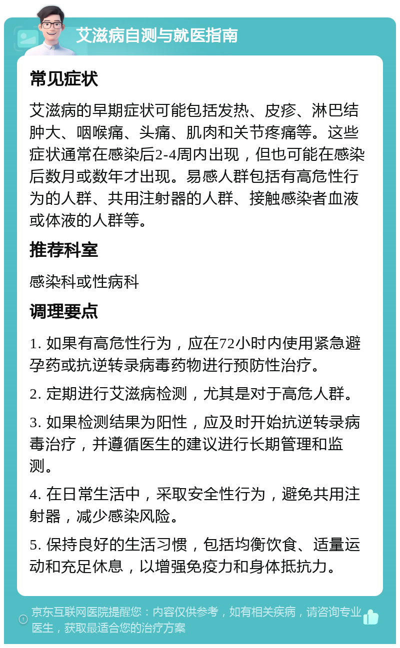 艾滋病自测与就医指南 常见症状 艾滋病的早期症状可能包括发热、皮疹、淋巴结肿大、咽喉痛、头痛、肌肉和关节疼痛等。这些症状通常在感染后2-4周内出现，但也可能在感染后数月或数年才出现。易感人群包括有高危性行为的人群、共用注射器的人群、接触感染者血液或体液的人群等。 推荐科室 感染科或性病科 调理要点 1. 如果有高危性行为，应在72小时内使用紧急避孕药或抗逆转录病毒药物进行预防性治疗。 2. 定期进行艾滋病检测，尤其是对于高危人群。 3. 如果检测结果为阳性，应及时开始抗逆转录病毒治疗，并遵循医生的建议进行长期管理和监测。 4. 在日常生活中，采取安全性行为，避免共用注射器，减少感染风险。 5. 保持良好的生活习惯，包括均衡饮食、适量运动和充足休息，以增强免疫力和身体抵抗力。