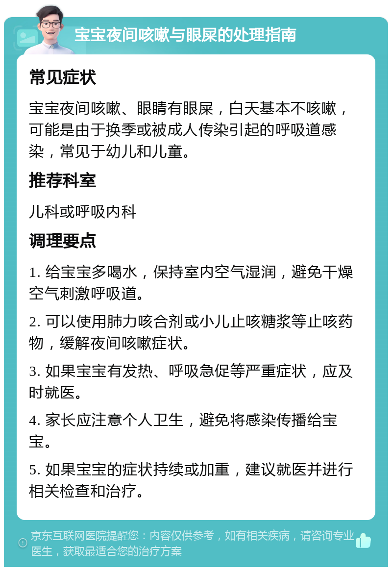 宝宝夜间咳嗽与眼屎的处理指南 常见症状 宝宝夜间咳嗽、眼睛有眼屎，白天基本不咳嗽，可能是由于换季或被成人传染引起的呼吸道感染，常见于幼儿和儿童。 推荐科室 儿科或呼吸内科 调理要点 1. 给宝宝多喝水，保持室内空气湿润，避免干燥空气刺激呼吸道。 2. 可以使用肺力咳合剂或小儿止咳糖浆等止咳药物，缓解夜间咳嗽症状。 3. 如果宝宝有发热、呼吸急促等严重症状，应及时就医。 4. 家长应注意个人卫生，避免将感染传播给宝宝。 5. 如果宝宝的症状持续或加重，建议就医并进行相关检查和治疗。