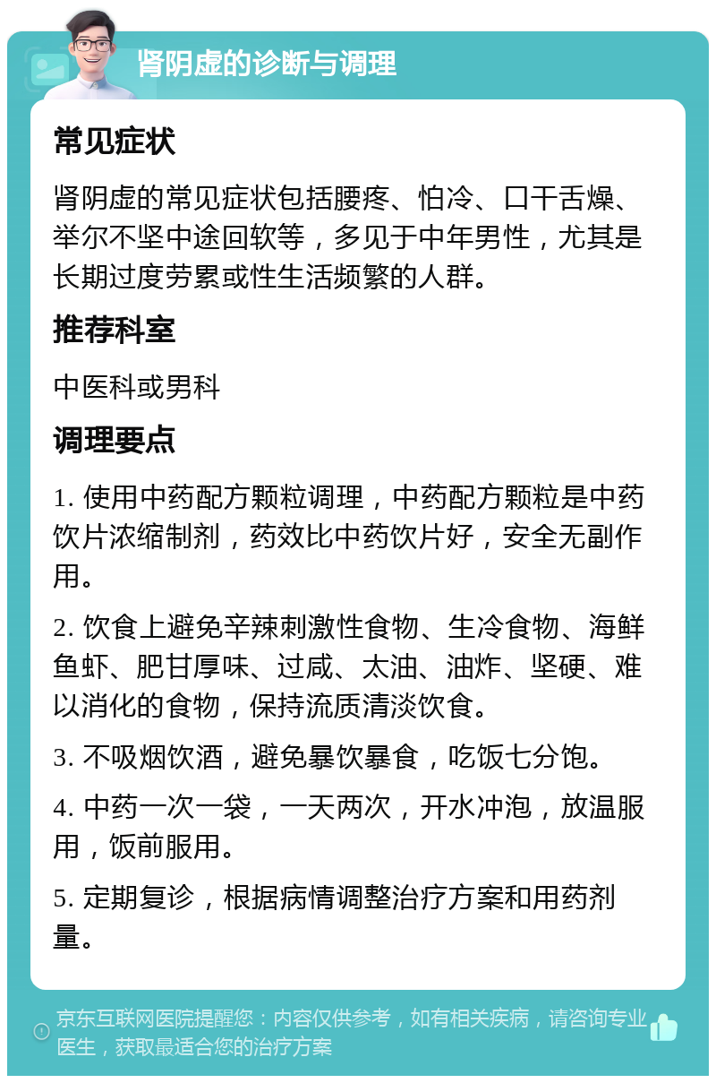 肾阴虚的诊断与调理 常见症状 肾阴虚的常见症状包括腰疼、怕冷、口干舌燥、举尔不坚中途回软等，多见于中年男性，尤其是长期过度劳累或性生活频繁的人群。 推荐科室 中医科或男科 调理要点 1. 使用中药配方颗粒调理，中药配方颗粒是中药饮片浓缩制剂，药效比中药饮片好，安全无副作用。 2. 饮食上避免辛辣刺激性食物、生冷食物、海鲜鱼虾、肥甘厚味、过咸、太油、油炸、坚硬、难以消化的食物，保持流质清淡饮食。 3. 不吸烟饮酒，避免暴饮暴食，吃饭七分饱。 4. 中药一次一袋，一天两次，开水冲泡，放温服用，饭前服用。 5. 定期复诊，根据病情调整治疗方案和用药剂量。