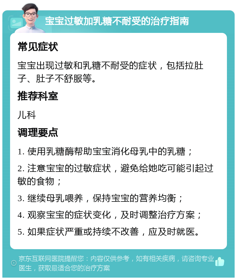 宝宝过敏加乳糖不耐受的治疗指南 常见症状 宝宝出现过敏和乳糖不耐受的症状，包括拉肚子、肚子不舒服等。 推荐科室 儿科 调理要点 1. 使用乳糖酶帮助宝宝消化母乳中的乳糖； 2. 注意宝宝的过敏症状，避免给她吃可能引起过敏的食物； 3. 继续母乳喂养，保持宝宝的营养均衡； 4. 观察宝宝的症状变化，及时调整治疗方案； 5. 如果症状严重或持续不改善，应及时就医。