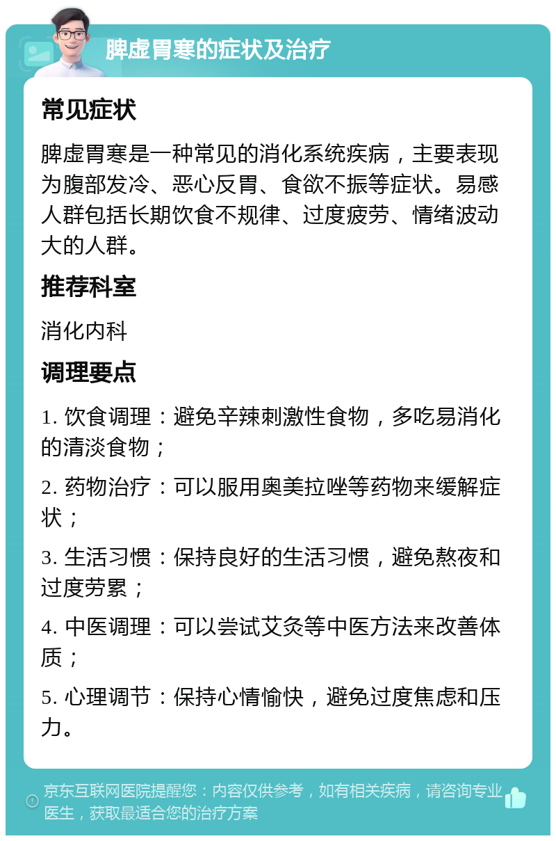 脾虚胃寒的症状及治疗 常见症状 脾虚胃寒是一种常见的消化系统疾病，主要表现为腹部发冷、恶心反胃、食欲不振等症状。易感人群包括长期饮食不规律、过度疲劳、情绪波动大的人群。 推荐科室 消化内科 调理要点 1. 饮食调理：避免辛辣刺激性食物，多吃易消化的清淡食物； 2. 药物治疗：可以服用奥美拉唑等药物来缓解症状； 3. 生活习惯：保持良好的生活习惯，避免熬夜和过度劳累； 4. 中医调理：可以尝试艾灸等中医方法来改善体质； 5. 心理调节：保持心情愉快，避免过度焦虑和压力。