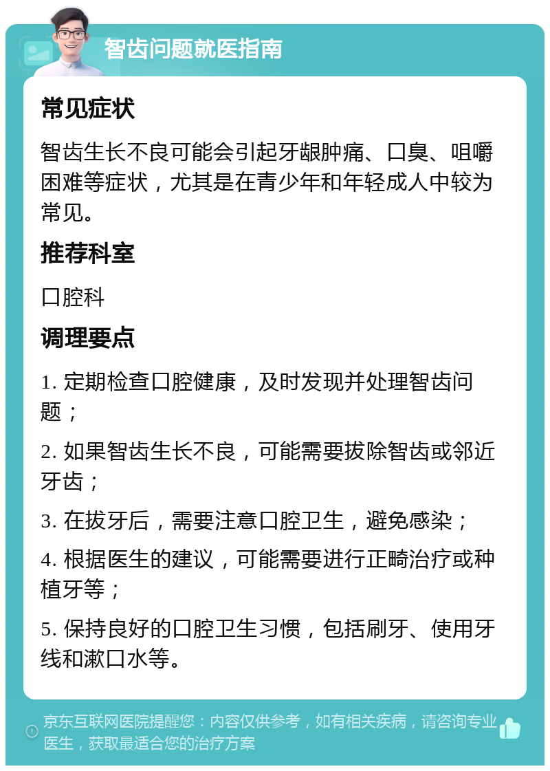 智齿问题就医指南 常见症状 智齿生长不良可能会引起牙龈肿痛、口臭、咀嚼困难等症状，尤其是在青少年和年轻成人中较为常见。 推荐科室 口腔科 调理要点 1. 定期检查口腔健康，及时发现并处理智齿问题； 2. 如果智齿生长不良，可能需要拔除智齿或邻近牙齿； 3. 在拔牙后，需要注意口腔卫生，避免感染； 4. 根据医生的建议，可能需要进行正畸治疗或种植牙等； 5. 保持良好的口腔卫生习惯，包括刷牙、使用牙线和漱口水等。