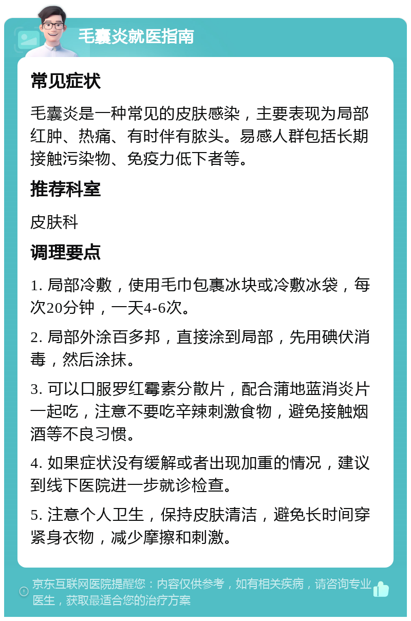 毛囊炎就医指南 常见症状 毛囊炎是一种常见的皮肤感染，主要表现为局部红肿、热痛、有时伴有脓头。易感人群包括长期接触污染物、免疫力低下者等。 推荐科室 皮肤科 调理要点 1. 局部冷敷，使用毛巾包裹冰块或冷敷冰袋，每次20分钟，一天4-6次。 2. 局部外涂百多邦，直接涂到局部，先用碘伏消毒，然后涂抹。 3. 可以口服罗红霉素分散片，配合蒲地蓝消炎片一起吃，注意不要吃辛辣刺激食物，避免接触烟酒等不良习惯。 4. 如果症状没有缓解或者出现加重的情况，建议到线下医院进一步就诊检查。 5. 注意个人卫生，保持皮肤清洁，避免长时间穿紧身衣物，减少摩擦和刺激。