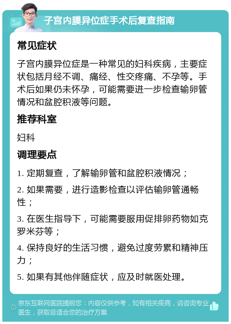 子宫内膜异位症手术后复查指南 常见症状 子宫内膜异位症是一种常见的妇科疾病，主要症状包括月经不调、痛经、性交疼痛、不孕等。手术后如果仍未怀孕，可能需要进一步检查输卵管情况和盆腔积液等问题。 推荐科室 妇科 调理要点 1. 定期复查，了解输卵管和盆腔积液情况； 2. 如果需要，进行造影检查以评估输卵管通畅性； 3. 在医生指导下，可能需要服用促排卵药物如克罗米芬等； 4. 保持良好的生活习惯，避免过度劳累和精神压力； 5. 如果有其他伴随症状，应及时就医处理。