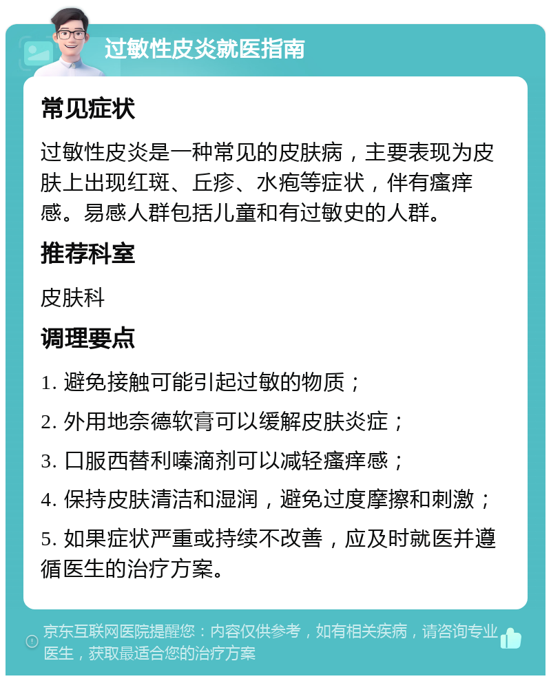 过敏性皮炎就医指南 常见症状 过敏性皮炎是一种常见的皮肤病，主要表现为皮肤上出现红斑、丘疹、水疱等症状，伴有瘙痒感。易感人群包括儿童和有过敏史的人群。 推荐科室 皮肤科 调理要点 1. 避免接触可能引起过敏的物质； 2. 外用地奈德软膏可以缓解皮肤炎症； 3. 口服西替利嗪滴剂可以减轻瘙痒感； 4. 保持皮肤清洁和湿润，避免过度摩擦和刺激； 5. 如果症状严重或持续不改善，应及时就医并遵循医生的治疗方案。