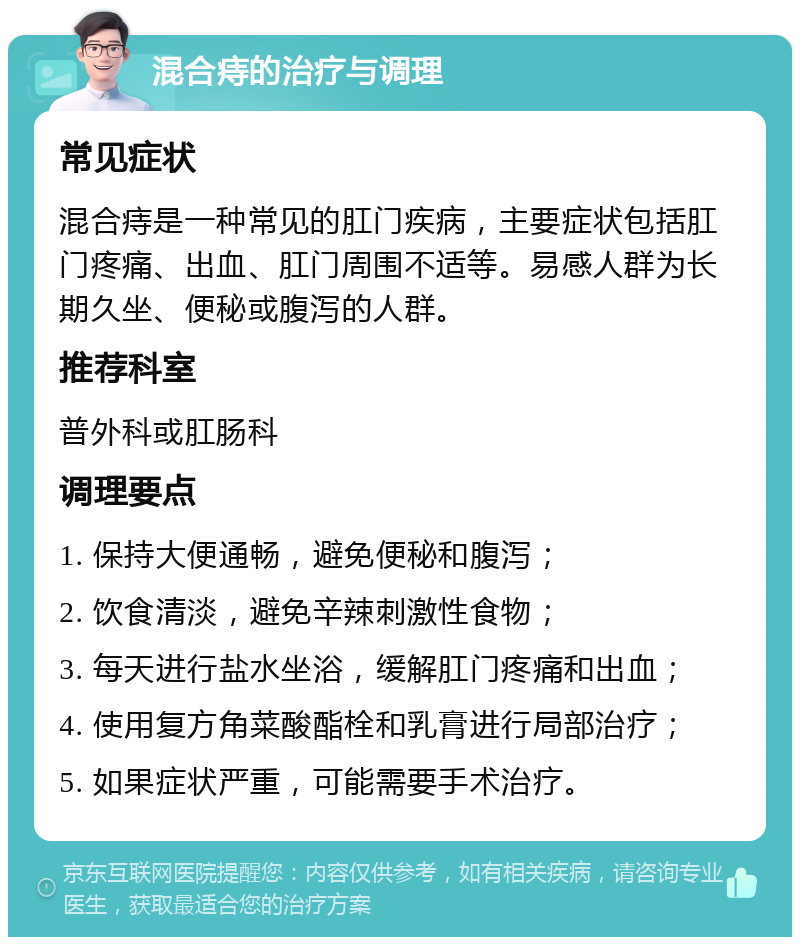 混合痔的治疗与调理 常见症状 混合痔是一种常见的肛门疾病，主要症状包括肛门疼痛、出血、肛门周围不适等。易感人群为长期久坐、便秘或腹泻的人群。 推荐科室 普外科或肛肠科 调理要点 1. 保持大便通畅，避免便秘和腹泻； 2. 饮食清淡，避免辛辣刺激性食物； 3. 每天进行盐水坐浴，缓解肛门疼痛和出血； 4. 使用复方角菜酸酯栓和乳膏进行局部治疗； 5. 如果症状严重，可能需要手术治疗。