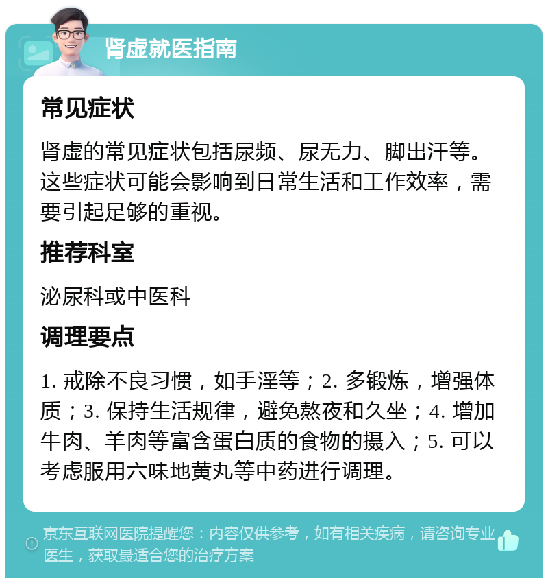 肾虚就医指南 常见症状 肾虚的常见症状包括尿频、尿无力、脚出汗等。这些症状可能会影响到日常生活和工作效率，需要引起足够的重视。 推荐科室 泌尿科或中医科 调理要点 1. 戒除不良习惯，如手淫等；2. 多锻炼，增强体质；3. 保持生活规律，避免熬夜和久坐；4. 增加牛肉、羊肉等富含蛋白质的食物的摄入；5. 可以考虑服用六味地黄丸等中药进行调理。