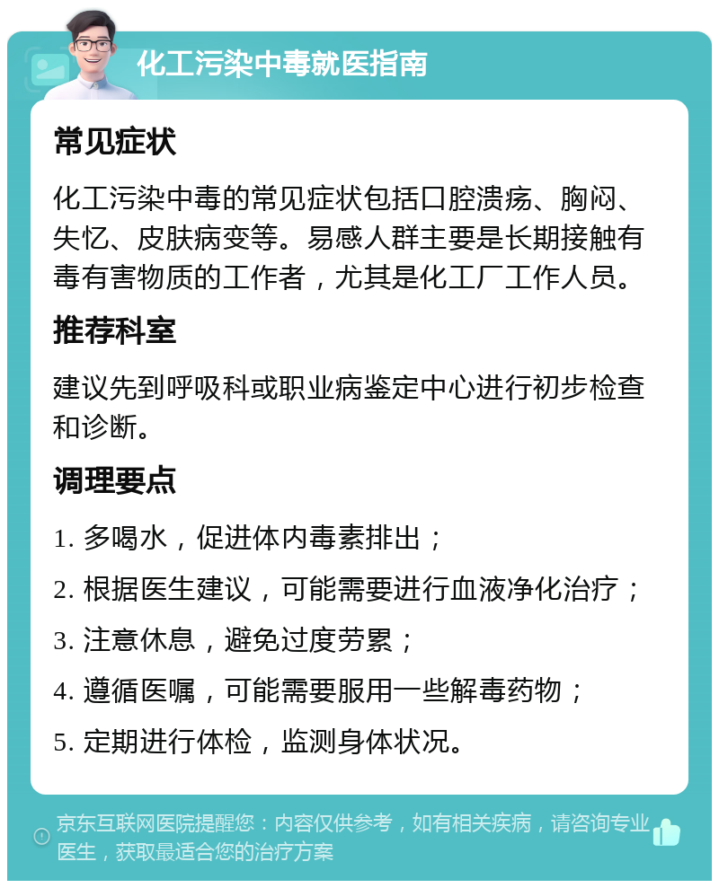 化工污染中毒就医指南 常见症状 化工污染中毒的常见症状包括口腔溃疡、胸闷、失忆、皮肤病变等。易感人群主要是长期接触有毒有害物质的工作者，尤其是化工厂工作人员。 推荐科室 建议先到呼吸科或职业病鉴定中心进行初步检查和诊断。 调理要点 1. 多喝水，促进体内毒素排出； 2. 根据医生建议，可能需要进行血液净化治疗； 3. 注意休息，避免过度劳累； 4. 遵循医嘱，可能需要服用一些解毒药物； 5. 定期进行体检，监测身体状况。