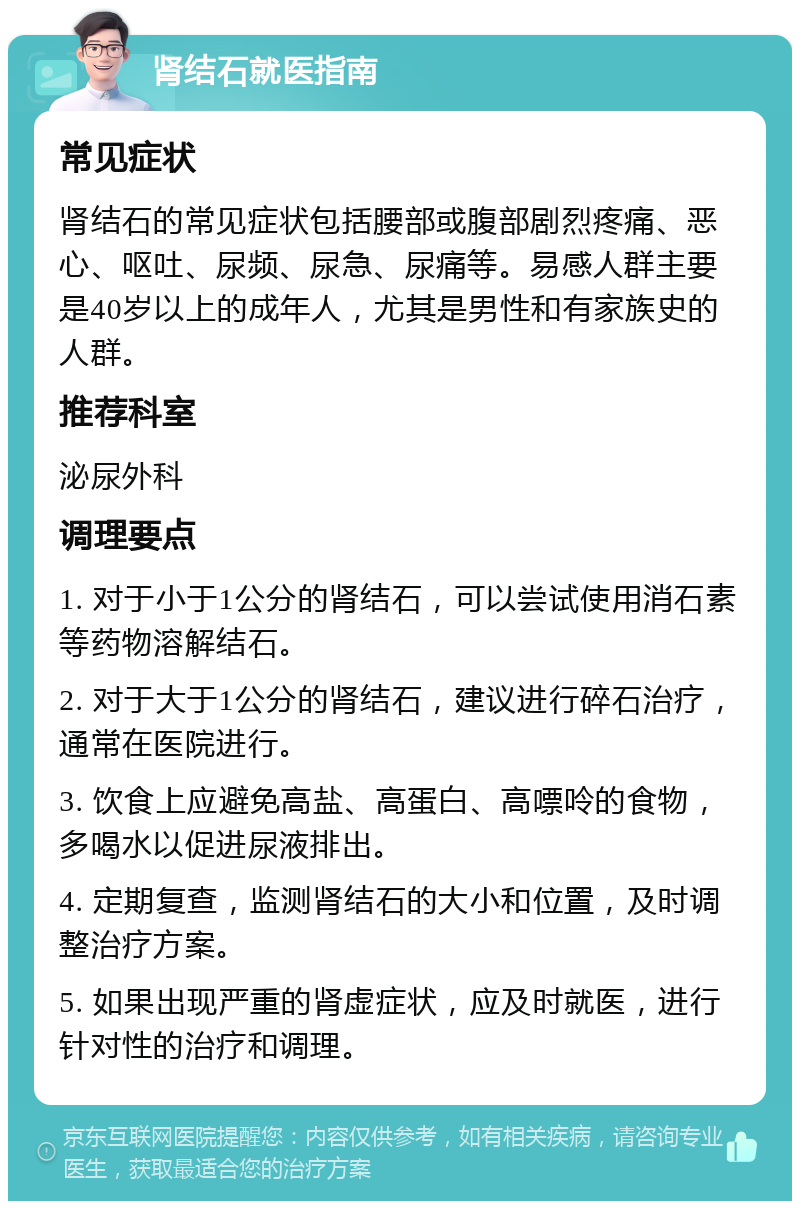 肾结石就医指南 常见症状 肾结石的常见症状包括腰部或腹部剧烈疼痛、恶心、呕吐、尿频、尿急、尿痛等。易感人群主要是40岁以上的成年人，尤其是男性和有家族史的人群。 推荐科室 泌尿外科 调理要点 1. 对于小于1公分的肾结石，可以尝试使用消石素等药物溶解结石。 2. 对于大于1公分的肾结石，建议进行碎石治疗，通常在医院进行。 3. 饮食上应避免高盐、高蛋白、高嘌呤的食物，多喝水以促进尿液排出。 4. 定期复查，监测肾结石的大小和位置，及时调整治疗方案。 5. 如果出现严重的肾虚症状，应及时就医，进行针对性的治疗和调理。