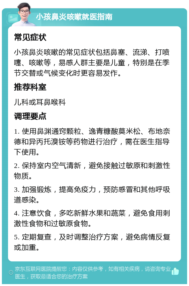 小孩鼻炎咳嗽就医指南 常见症状 小孩鼻炎咳嗽的常见症状包括鼻塞、流涕、打喷嚏、咳嗽等，易感人群主要是儿童，特别是在季节交替或气候变化时更容易发作。 推荐科室 儿科或耳鼻喉科 调理要点 1. 使用鼻渊通窍颗粒、逸青糠酸莫米松、布地奈德和异丙托溴铵等药物进行治疗，需在医生指导下使用。 2. 保持室内空气清新，避免接触过敏原和刺激性物质。 3. 加强锻炼，提高免疫力，预防感冒和其他呼吸道感染。 4. 注意饮食，多吃新鲜水果和蔬菜，避免食用刺激性食物和过敏原食物。 5. 定期复查，及时调整治疗方案，避免病情反复或加重。