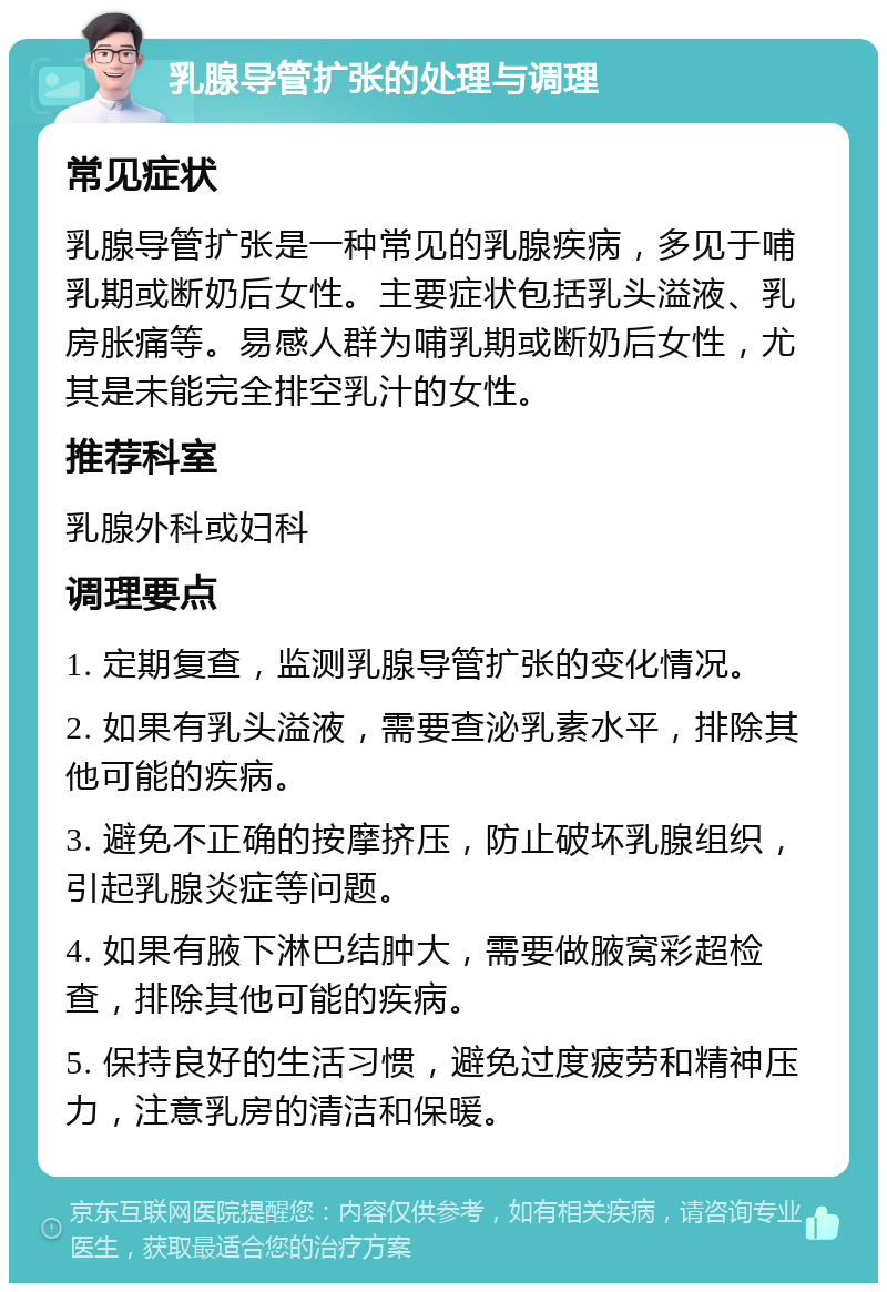 乳腺导管扩张的处理与调理 常见症状 乳腺导管扩张是一种常见的乳腺疾病，多见于哺乳期或断奶后女性。主要症状包括乳头溢液、乳房胀痛等。易感人群为哺乳期或断奶后女性，尤其是未能完全排空乳汁的女性。 推荐科室 乳腺外科或妇科 调理要点 1. 定期复查，监测乳腺导管扩张的变化情况。 2. 如果有乳头溢液，需要查泌乳素水平，排除其他可能的疾病。 3. 避免不正确的按摩挤压，防止破坏乳腺组织，引起乳腺炎症等问题。 4. 如果有腋下淋巴结肿大，需要做腋窝彩超检查，排除其他可能的疾病。 5. 保持良好的生活习惯，避免过度疲劳和精神压力，注意乳房的清洁和保暖。