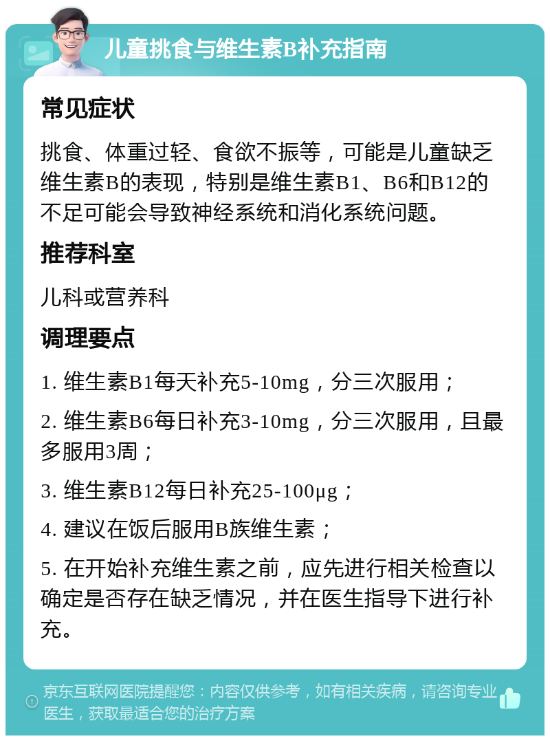 儿童挑食与维生素B补充指南 常见症状 挑食、体重过轻、食欲不振等，可能是儿童缺乏维生素B的表现，特别是维生素B1、B6和B12的不足可能会导致神经系统和消化系统问题。 推荐科室 儿科或营养科 调理要点 1. 维生素B1每天补充5-10mg，分三次服用； 2. 维生素B6每日补充3-10mg，分三次服用，且最多服用3周； 3. 维生素B12每日补充25-100μg； 4. 建议在饭后服用B族维生素； 5. 在开始补充维生素之前，应先进行相关检查以确定是否存在缺乏情况，并在医生指导下进行补充。