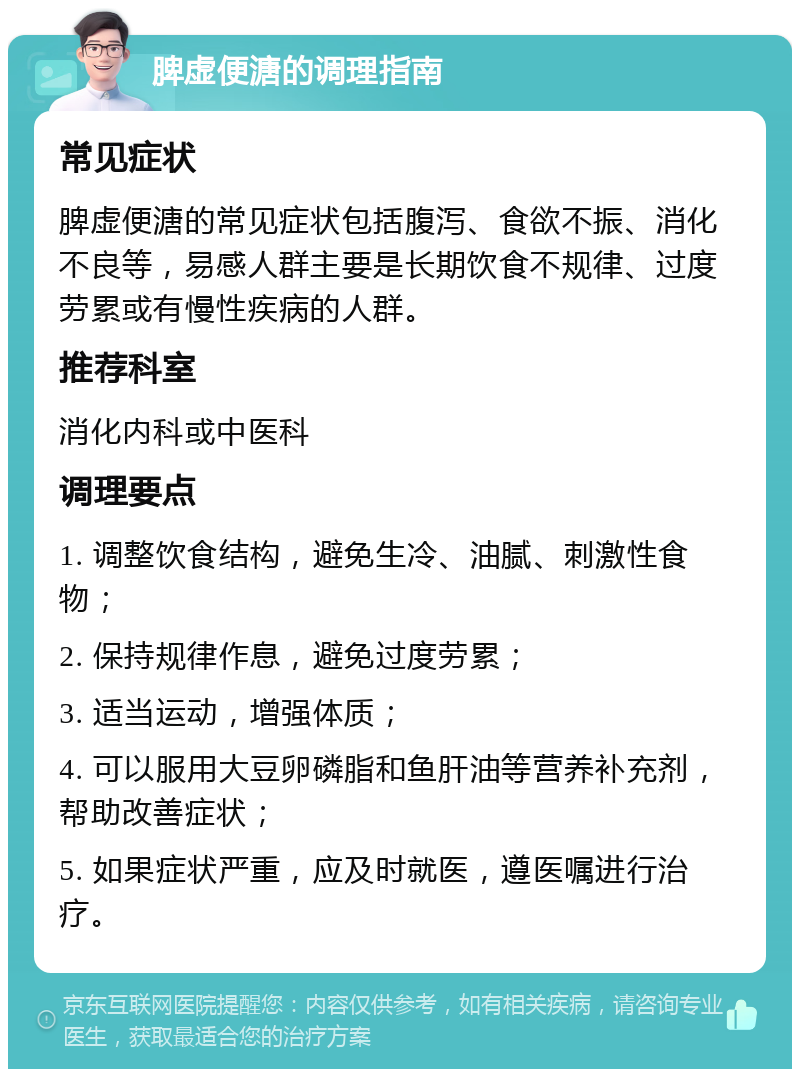 脾虚便溏的调理指南 常见症状 脾虚便溏的常见症状包括腹泻、食欲不振、消化不良等，易感人群主要是长期饮食不规律、过度劳累或有慢性疾病的人群。 推荐科室 消化内科或中医科 调理要点 1. 调整饮食结构，避免生冷、油腻、刺激性食物； 2. 保持规律作息，避免过度劳累； 3. 适当运动，增强体质； 4. 可以服用大豆卵磷脂和鱼肝油等营养补充剂，帮助改善症状； 5. 如果症状严重，应及时就医，遵医嘱进行治疗。