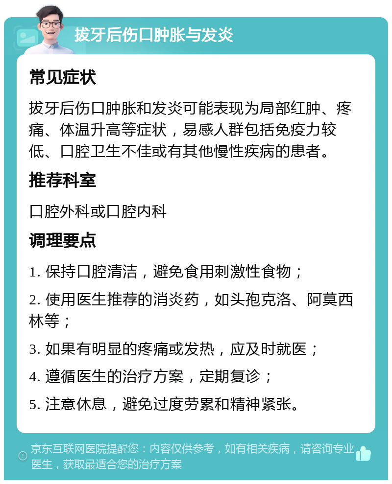 拔牙后伤口肿胀与发炎 常见症状 拔牙后伤口肿胀和发炎可能表现为局部红肿、疼痛、体温升高等症状，易感人群包括免疫力较低、口腔卫生不佳或有其他慢性疾病的患者。 推荐科室 口腔外科或口腔内科 调理要点 1. 保持口腔清洁，避免食用刺激性食物； 2. 使用医生推荐的消炎药，如头孢克洛、阿莫西林等； 3. 如果有明显的疼痛或发热，应及时就医； 4. 遵循医生的治疗方案，定期复诊； 5. 注意休息，避免过度劳累和精神紧张。