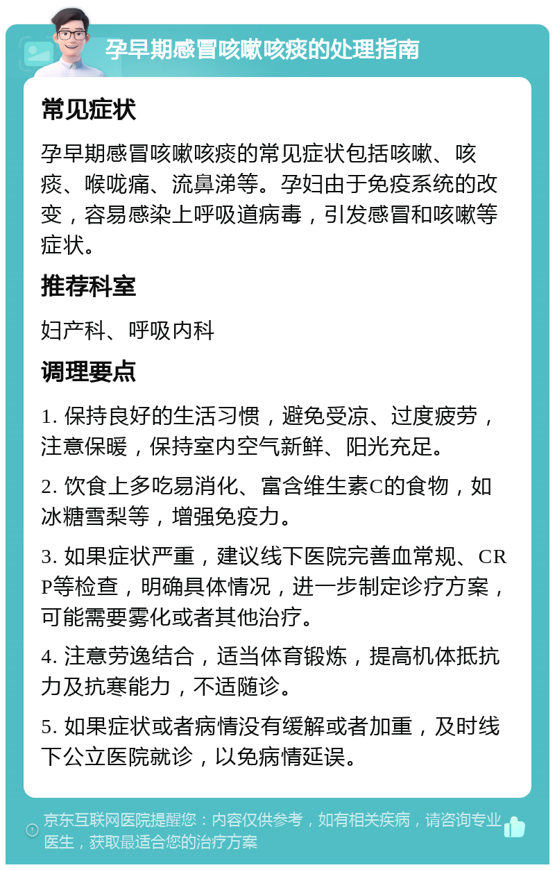 孕早期感冒咳嗽咳痰的处理指南 常见症状 孕早期感冒咳嗽咳痰的常见症状包括咳嗽、咳痰、喉咙痛、流鼻涕等。孕妇由于免疫系统的改变，容易感染上呼吸道病毒，引发感冒和咳嗽等症状。 推荐科室 妇产科、呼吸内科 调理要点 1. 保持良好的生活习惯，避免受凉、过度疲劳，注意保暖，保持室内空气新鲜、阳光充足。 2. 饮食上多吃易消化、富含维生素C的食物，如冰糖雪梨等，增强免疫力。 3. 如果症状严重，建议线下医院完善血常规、CRP等检查，明确具体情况，进一步制定诊疗方案，可能需要雾化或者其他治疗。 4. 注意劳逸结合，适当体育锻炼，提高机体抵抗力及抗寒能力，不适随诊。 5. 如果症状或者病情没有缓解或者加重，及时线下公立医院就诊，以免病情延误。