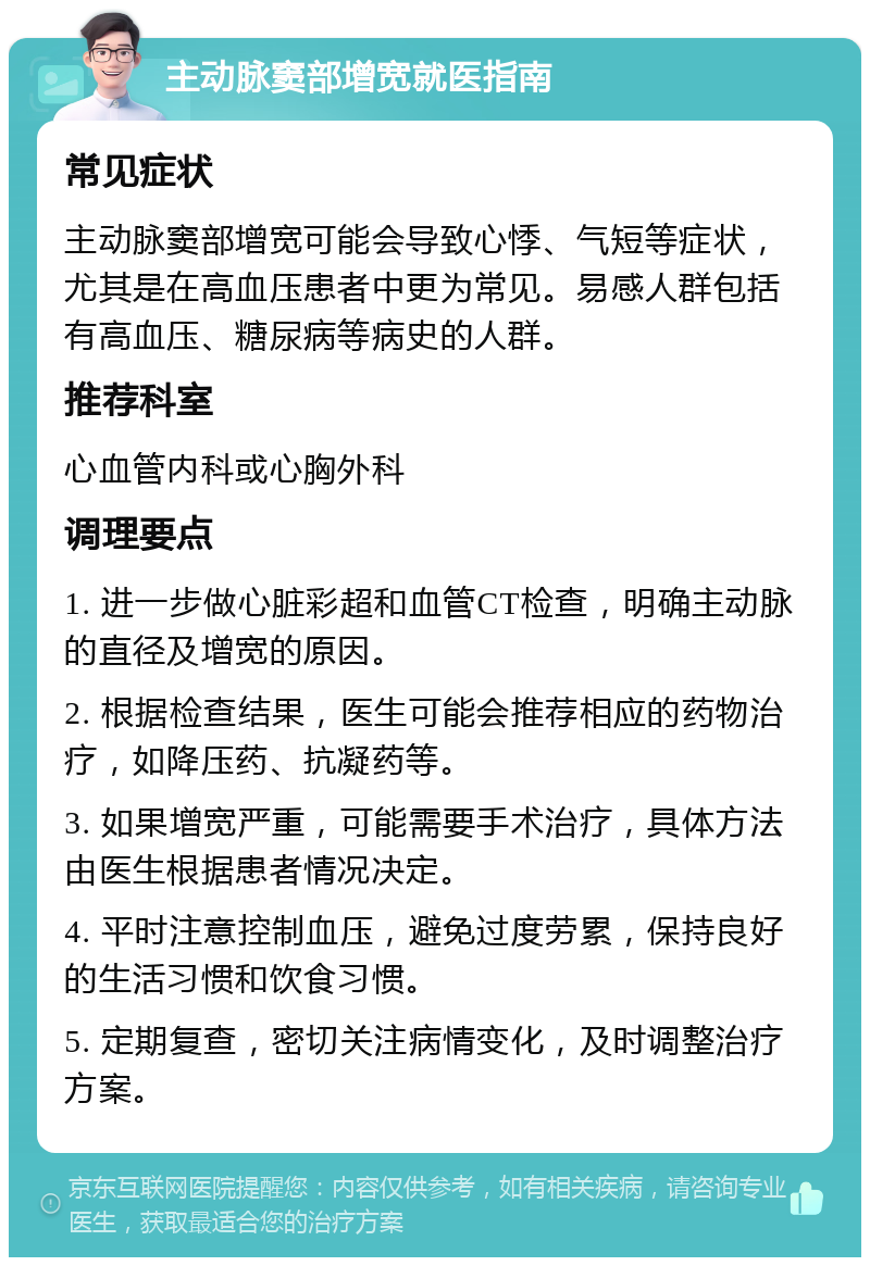 主动脉窦部增宽就医指南 常见症状 主动脉窦部增宽可能会导致心悸、气短等症状，尤其是在高血压患者中更为常见。易感人群包括有高血压、糖尿病等病史的人群。 推荐科室 心血管内科或心胸外科 调理要点 1. 进一步做心脏彩超和血管CT检查，明确主动脉的直径及增宽的原因。 2. 根据检查结果，医生可能会推荐相应的药物治疗，如降压药、抗凝药等。 3. 如果增宽严重，可能需要手术治疗，具体方法由医生根据患者情况决定。 4. 平时注意控制血压，避免过度劳累，保持良好的生活习惯和饮食习惯。 5. 定期复查，密切关注病情变化，及时调整治疗方案。