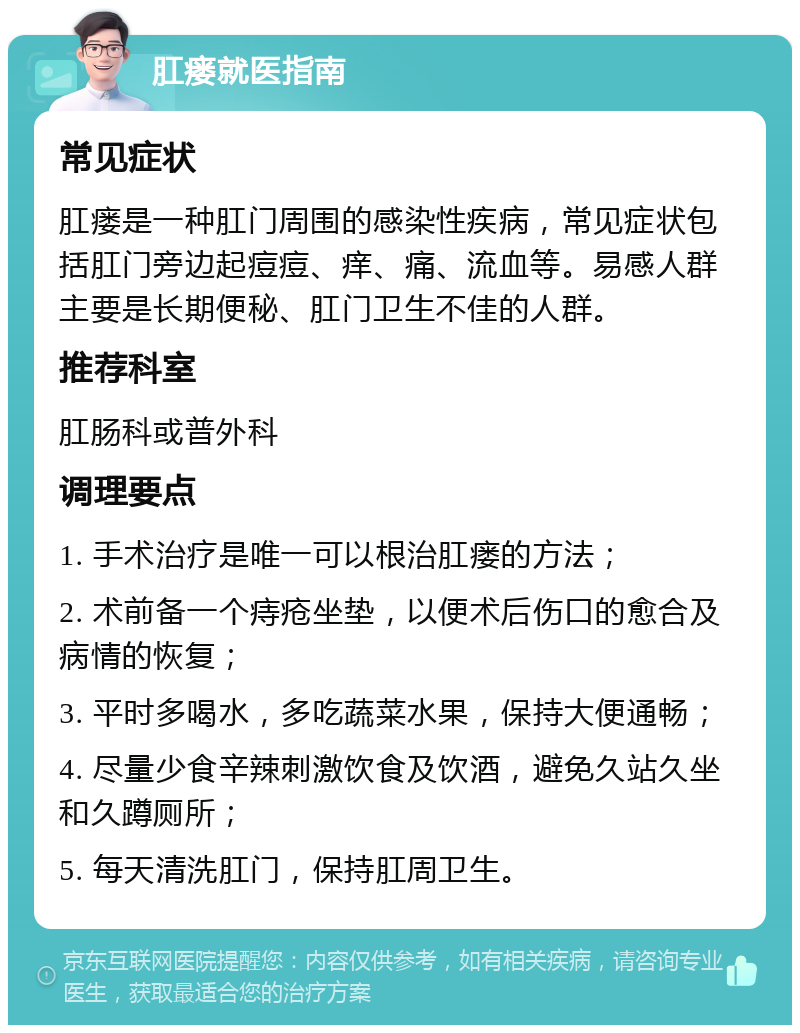 肛瘘就医指南 常见症状 肛瘘是一种肛门周围的感染性疾病，常见症状包括肛门旁边起痘痘、痒、痛、流血等。易感人群主要是长期便秘、肛门卫生不佳的人群。 推荐科室 肛肠科或普外科 调理要点 1. 手术治疗是唯一可以根治肛瘘的方法； 2. 术前备一个痔疮坐垫，以便术后伤口的愈合及病情的恢复； 3. 平时多喝水，多吃蔬菜水果，保持大便通畅； 4. 尽量少食辛辣刺激饮食及饮酒，避免久站久坐和久蹲厕所； 5. 每天清洗肛门，保持肛周卫生。