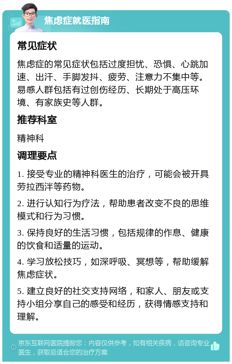 焦虑症就医指南 常见症状 焦虑症的常见症状包括过度担忧、恐惧、心跳加速、出汗、手脚发抖、疲劳、注意力不集中等。易感人群包括有过创伤经历、长期处于高压环境、有家族史等人群。 推荐科室 精神科 调理要点 1. 接受专业的精神科医生的治疗，可能会被开具劳拉西泮等药物。 2. 进行认知行为疗法，帮助患者改变不良的思维模式和行为习惯。 3. 保持良好的生活习惯，包括规律的作息、健康的饮食和适量的运动。 4. 学习放松技巧，如深呼吸、冥想等，帮助缓解焦虑症状。 5. 建立良好的社交支持网络，和家人、朋友或支持小组分享自己的感受和经历，获得情感支持和理解。