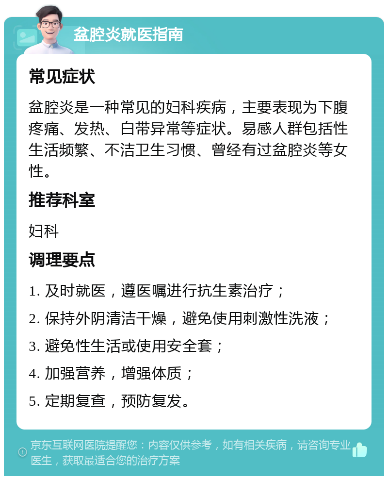 盆腔炎就医指南 常见症状 盆腔炎是一种常见的妇科疾病，主要表现为下腹疼痛、发热、白带异常等症状。易感人群包括性生活频繁、不洁卫生习惯、曾经有过盆腔炎等女性。 推荐科室 妇科 调理要点 1. 及时就医，遵医嘱进行抗生素治疗； 2. 保持外阴清洁干燥，避免使用刺激性洗液； 3. 避免性生活或使用安全套； 4. 加强营养，增强体质； 5. 定期复查，预防复发。